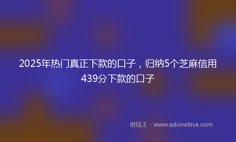 2025年热门真正下款的口子，归纳5个芝麻信用439分下款的口子