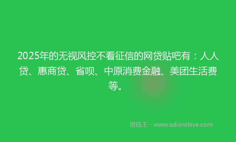 2025年的无视风控不看征信的网贷贴吧有：人人贷、惠商贷、省呗、中原消费金融、美团生活费等。