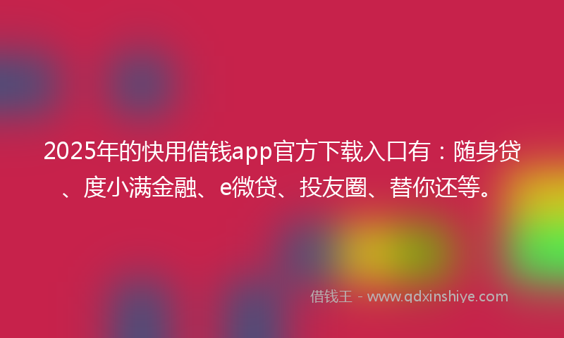 2025年的快用借钱app官方下载入口有：随身贷、度小满金融、e微贷、投友圈、替你还等。