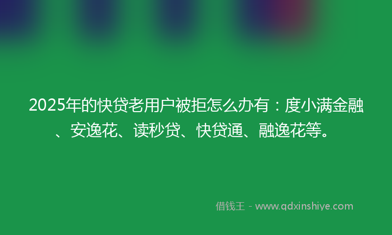 2025年的快贷老用户被拒怎么办有：度小满金融、安逸花、读秒贷、快贷通、融逸花等。