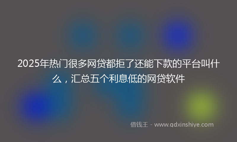 2025年热门很多网贷都拒了还能下款的平台叫什么,汇总五个利息低的网贷软件