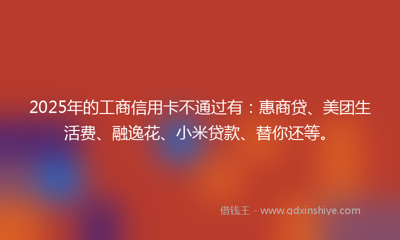2025年的工商信用卡不通过有：惠商贷、美团生活费、融逸花、小米贷款、替你还等。