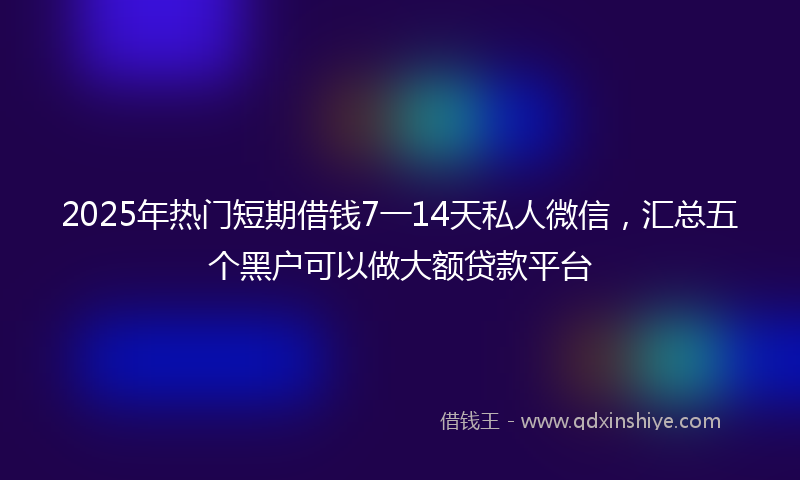2025年热门短期借钱7一14天私人微信，汇总五个黑户可以做大额贷款平台