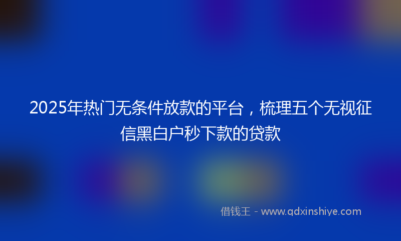 2025年热门无条件放款的平台，梳理五个无视征信黑白户秒下款的贷款