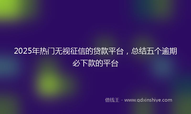 2025年热门无视征信的贷款平台，总结五个逾期必下款的平台