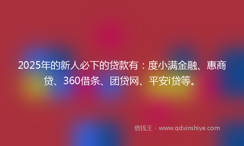 2025年的新人必下的贷款有：度小满金融、惠商贷、360借条、团贷网、平安i贷等。