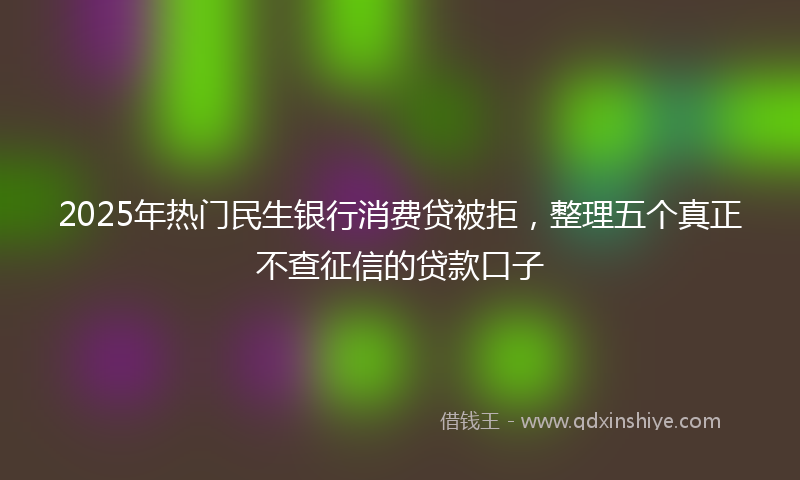 2025年热门民生银行消费贷被拒，整理五个真正不查征信的贷款口子