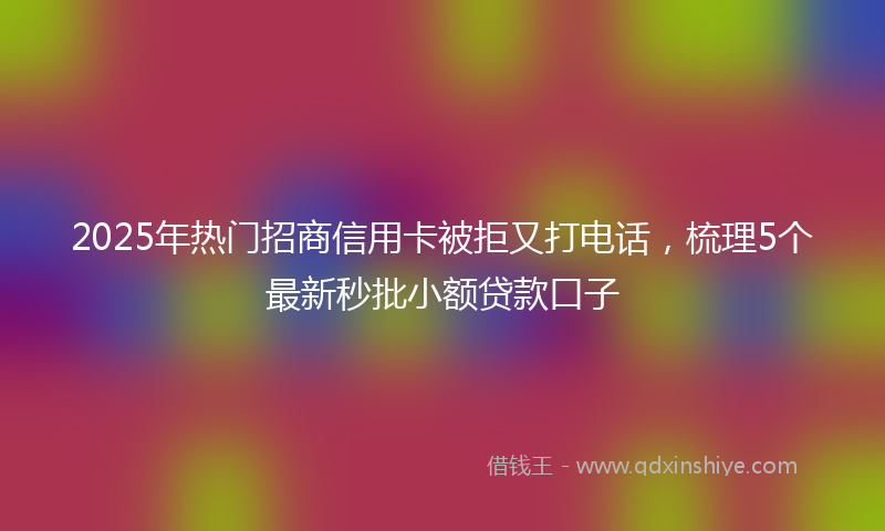 2025年热门招商信用卡被拒又打电话，梳理5个最新秒批小额贷款口子