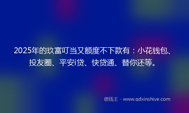 2025年的玖富叮当又额度不下款有：小花钱包、投友圈、平安i贷、快贷通、替你还等。