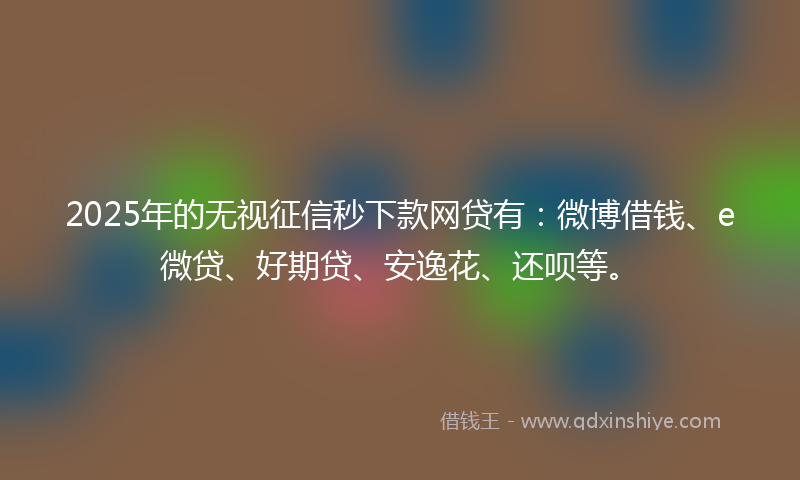 2025年的无视征信秒下款网贷有：微博借钱、e微贷、好期贷、安逸花、还呗等。