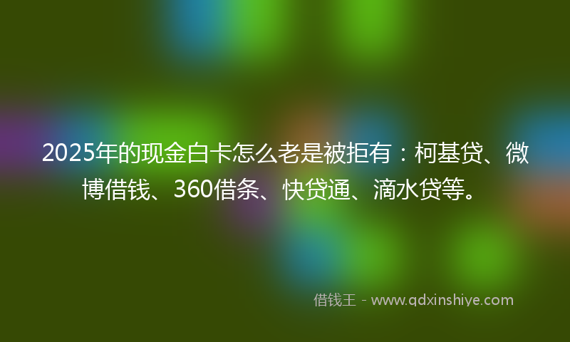 2025年的现金白卡怎么老是被拒有：柯基贷、微博借钱、360借条、快贷通、滴水贷等。