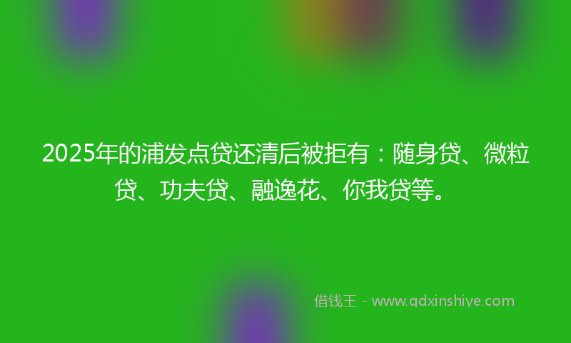 2025年的浦发点贷还清后被拒有：随身贷、微粒贷、功夫贷、融逸花、你我贷等。