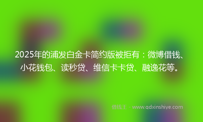 2025年的浦发白金卡简约版被拒有：微博借钱、小花钱包、读秒贷、维信卡卡贷、融逸花等。
