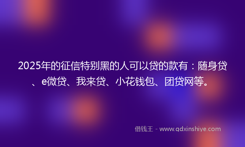 2025年的征信特别黑的人可以贷的款有：随身贷、e微贷、我来贷、小花钱包、团贷网等。