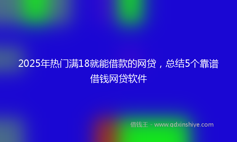 2025年热门满18就能借款的网贷，总结5个靠谱借钱网贷软件