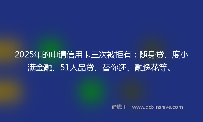 2025年的申请信用卡三次被拒有：随身贷、度小满金融、51人品贷、替你还、融逸花等。