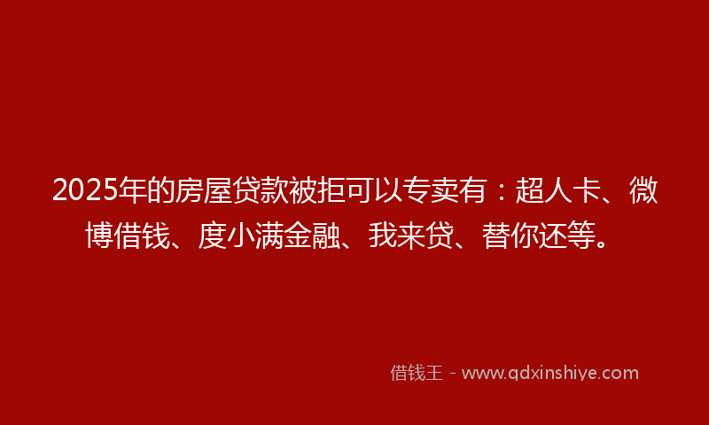 2025年的房屋贷款被拒可以专卖有：超人卡、微博借钱、度小满金融、我来贷、替你还等。