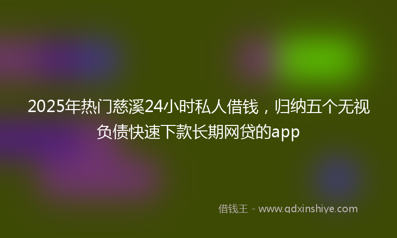2025年热门慈溪24小时私人借钱，归纳五个无视负债快速下款长期网贷的app