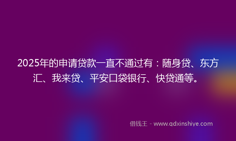 2025年的申请贷款一直不通过有：随身贷、东方汇、我来贷、平安口袋银行、快贷通等。
