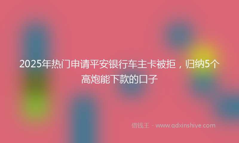 2025年热门申请平安银行车主卡被拒，归纳5个高炮能下款的口子