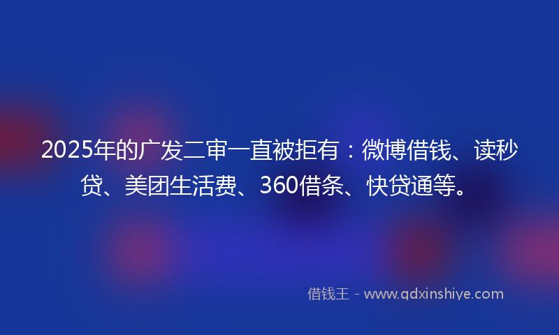 2025年的广发二审一直被拒有：微博借钱、读秒贷、美团生活费、360借条、快贷通等。