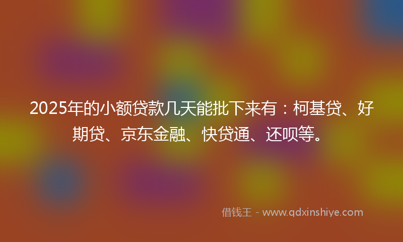 2025年的小额贷款几天能批下来有：柯基贷、好期贷、京东金融、快贷通、还呗等。