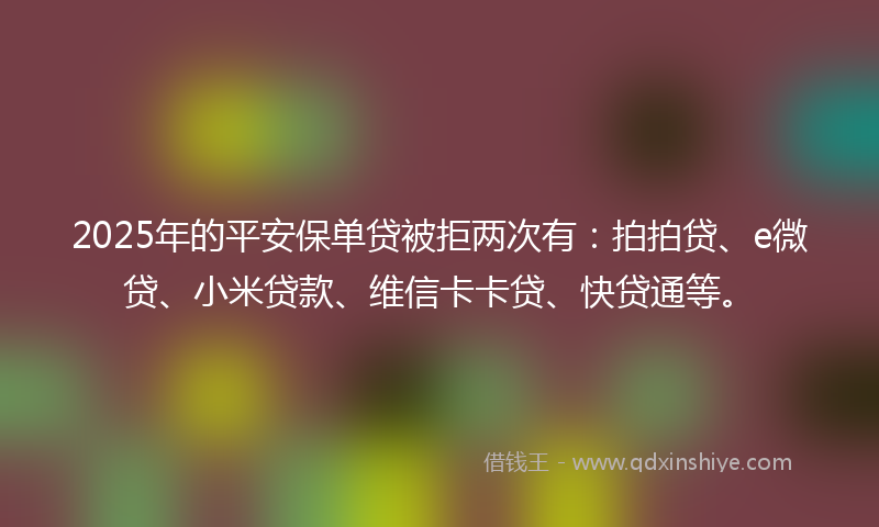 2025年的平安保单贷被拒两次有：拍拍贷、e微贷、小米贷款、维信卡卡贷、快贷通等。