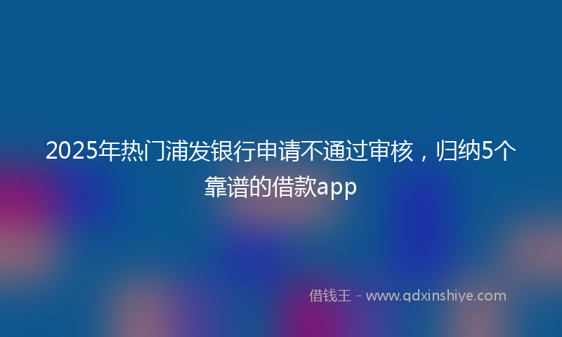 2025年热门浦发银行申请不通过审核，归纳5个靠谱的借款app