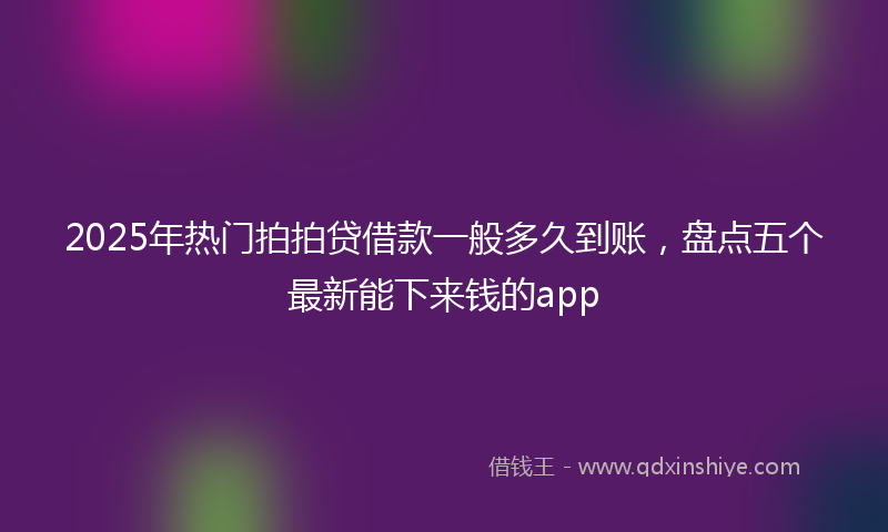 2025年热门拍拍贷借款一般多久到账，盘点五个最新能下来钱的app