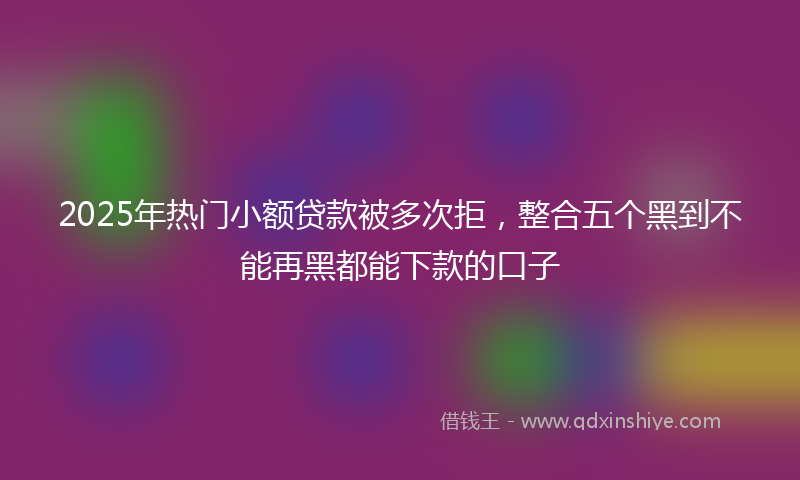 2025年热门小额贷款被多次拒，整合五个黑到不能再黑都能下款的口子