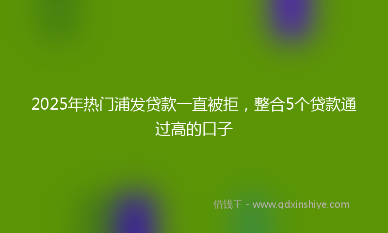 2025年热门浦发贷款一直被拒，整合5个贷款通过高的口子