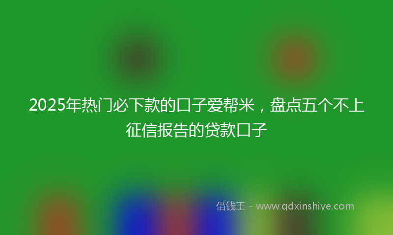 2025年热门必下款的口子爱帮米，盘点五个不上征信报告的贷款口子