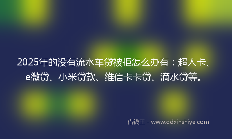 2025年的没有流水车贷被拒怎么办有：超人卡、e微贷、小米贷款、维信卡卡贷、滴水贷等。