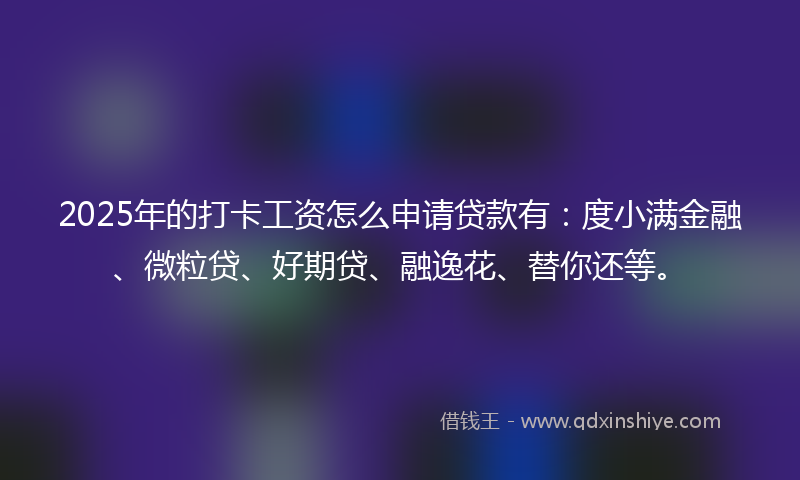 2025年的打卡工资怎么申请贷款有：度小满金融、微粒贷、好期贷、融逸花、替你还等。