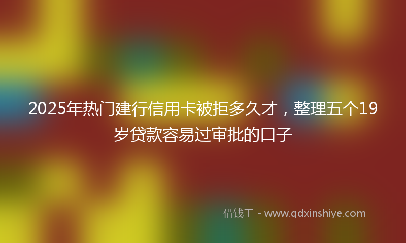 2025年热门建行信用卡被拒多久才，整理五个19岁贷款容易过审批的口子