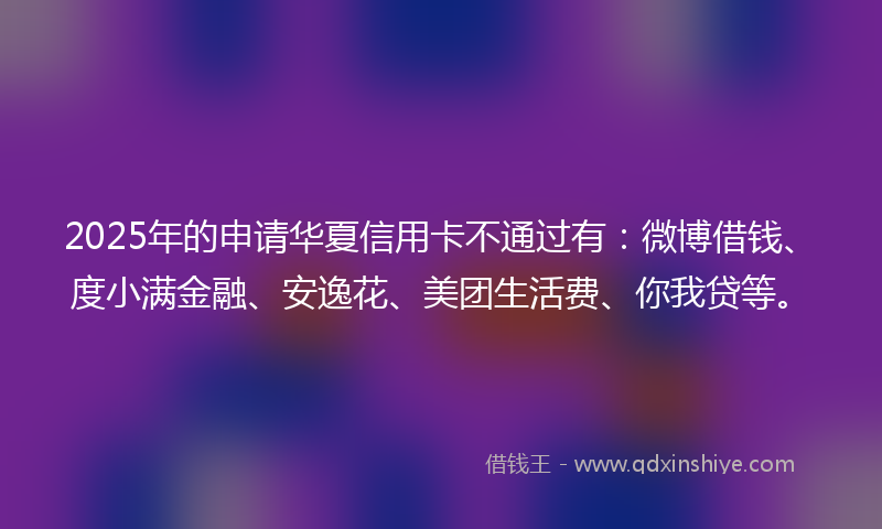 2025年的申请华夏信用卡不通过有：微博借钱、度小满金融、安逸花、美团生活费、你我贷等。
