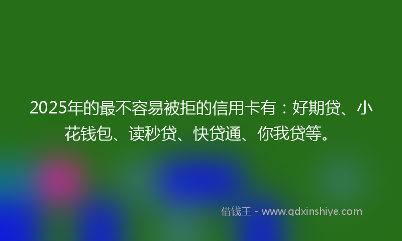 2025年的最不容易被拒的信用卡有：好期贷、小花钱包、读秒贷、快贷通、你我贷等。