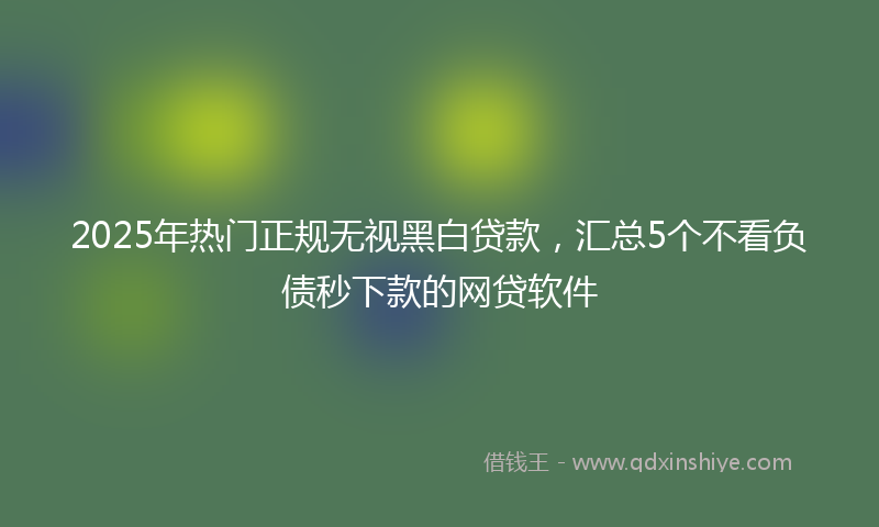2025年热门正规无视黑白贷款，汇总5个不看负债秒下款的网贷软件