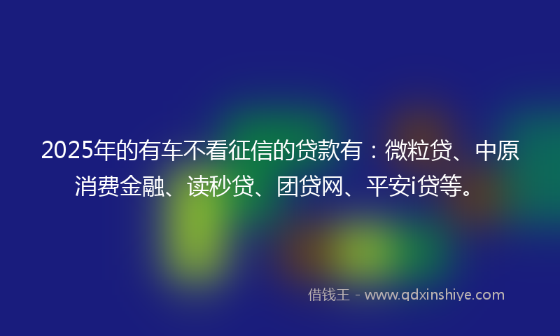 2025年的有车不看征信的贷款有：微粒贷、中原消费金融、读秒贷、团贷网、平安i贷等。