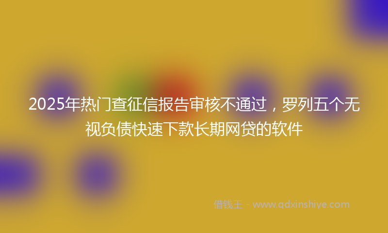2025年热门查征信报告审核不通过，罗列五个无视负债快速下款长期网贷的软件