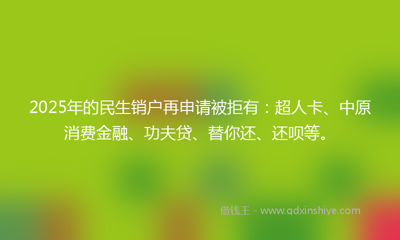 2025年的民生销户再申请被拒有：超人卡、中原消费金融、功夫贷、替你还、还呗等。