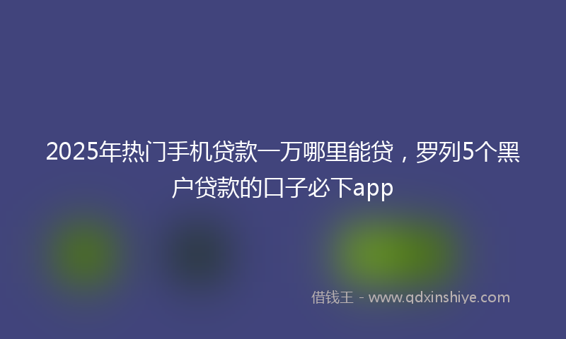 2025年热门手机贷款一万哪里能贷，罗列5个黑户贷款的口子必下app