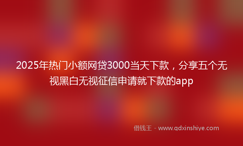 2025年热门小额网贷3000当天下款，分享五个无视黑白无视征信申请就下款的app