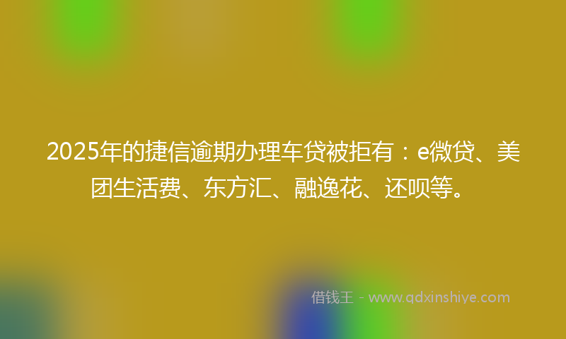 2025年的捷信逾期办理车贷被拒有：e微贷、美团生活费、东方汇、融逸花、还呗等。