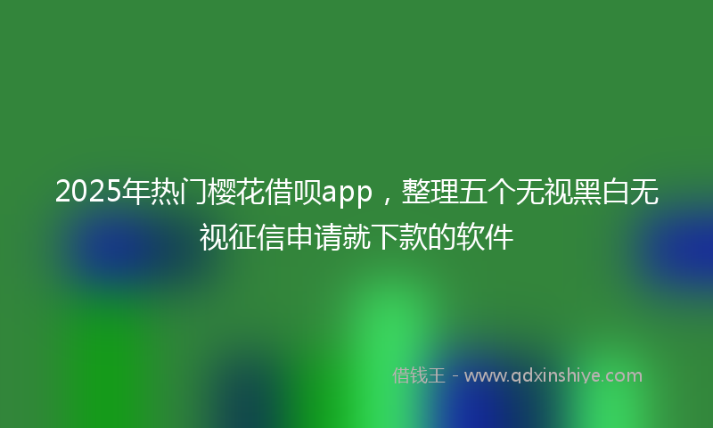 2025年热门樱花借呗app，整理五个无视黑白无视征信申请就下款的软件