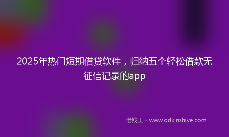 2025年热门短期借贷软件，归纳五个轻松借款无征信记录的app