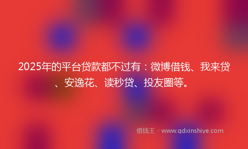2025年的平台贷款都不过有:微博借钱、我来贷、安逸花、读秒贷、投友圈等。
