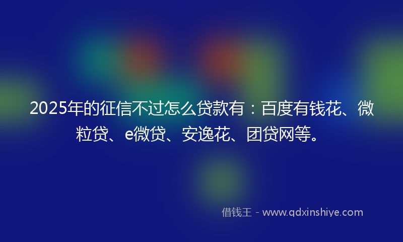 2025年的征信不过怎么贷款有：百度有钱花、微粒贷、e微贷、安逸花、团贷网等。