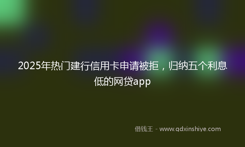 2025年热门建行信用卡申请被拒，归纳五个利息低的网贷app