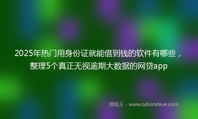 2025年热门用身份证就能借到钱的软件有哪些，整理5个真正无视逾期大数据的网贷app